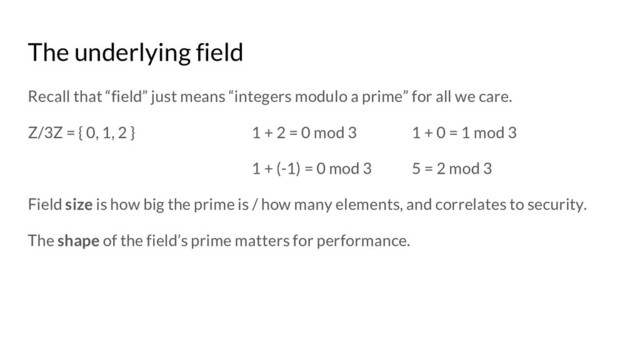 The underlying field
Recall that “field” just means “integers modulo a prime” for all we care.
Z/3Z = { 0, 1, 2 } 1 + 2 = 0 mod 3 1 + 0 = 1 mod 3
1 + (-1) = 0 mod 3 5 = 2 mod 3
Field size is how big the prime is / how many elements, and correlates to security.
The shape of the field’s prime matters for performance.
