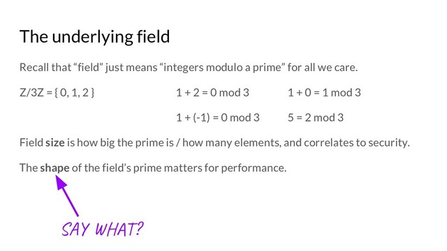 The underlying field
Recall that “field” just means “integers modulo a prime” for all we care.
Z/3Z = { 0, 1, 2 } 1 + 2 = 0 mod 3 1 + 0 = 1 mod 3
1 + (-1) = 0 mod 3 5 = 2 mod 3
Field size is how big the prime is / how many elements, and correlates to security.
The shape of the field’s prime matters for performance.
SA H ?

