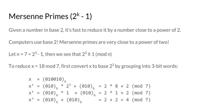 Mersenne Primes (2k - 1)
Given a number in base 2, it’s fast to reduce it by a number close to a power of 2.
Computers use base 2! Mersenne primes are very close to a power of two!
Let n = 7 = 23 - 1, then we see that 23 ≡ 1 (mod n)
To reduce x = 18 mod 7, first convert x to base 23 by grouping into 3-bit words:
x = (010010)
b
x’ = (010)
b
* 23 + (010)
b
= 2 * 8 + 2 (mod 7)
x’ = (010)
b
* 1 + (010)
b
= 2 * 1 + 2 (mod 7)
x’ = (010)
b
+ (010)
b
= 2 + 2 = 4 (mod 7)
