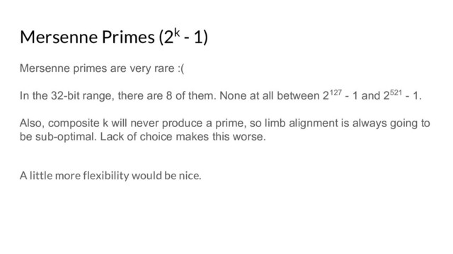 Mersenne Primes (2k - 1)
Mersenne primes are very rare :(
In the 32-bit range, there are 8 of them. None at all between 2127 - 1 and 2521 - 1.
Also, composite k will never produce a prime, so limb alignment is always going to
be sub-optimal. Lack of choice makes this worse.
A little more flexibility would be nice.
