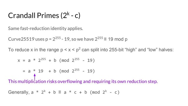 Crandall Primes (2k - c)
Same fast-reduction identity applies.
Curve25519 uses p = 2255 - 19, so we have 2255 ≡ 19 mod p
To reduce x in the range p < x < p2 can split into 255-bit “high” and “low” halves:
x = a * 2255 + b (mod 2255 - 19)
= a * 19 + b (mod 2255 - 19)
This multiplication risks overflowing and requiring its own reduction step.
Generally, a * 2k + b ≡ a * c + b (mod 2k - c)
