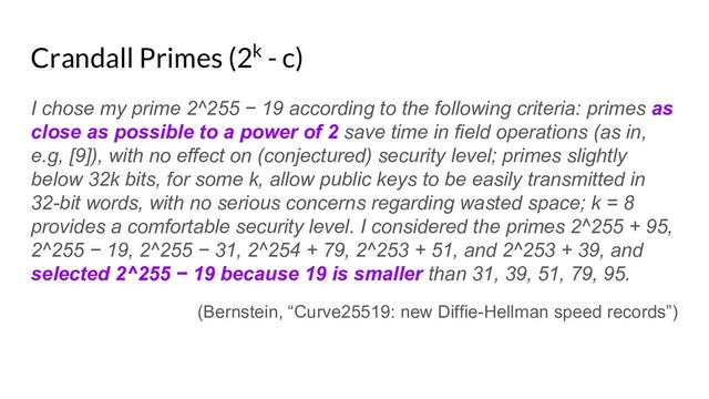 Crandall Primes (2k - c)
I chose my prime 2^255 − 19 according to the following criteria: primes as
close as possible to a power of 2 save time in field operations (as in,
e.g, [9]), with no effect on (conjectured) security level; primes slightly
below 32k bits, for some k, allow public keys to be easily transmitted in
32-bit words, with no serious concerns regarding wasted space; k = 8
provides a comfortable security level. I considered the primes 2^255 + 95,
2^255 − 19, 2^255 − 31, 2^254 + 79, 2^253 + 51, and 2^253 + 39, and
selected 2^255 − 19 because 19 is smaller than 31, 39, 51, 79, 95.
(Bernstein, “Curve25519: new Diffie-Hellman speed records”)
