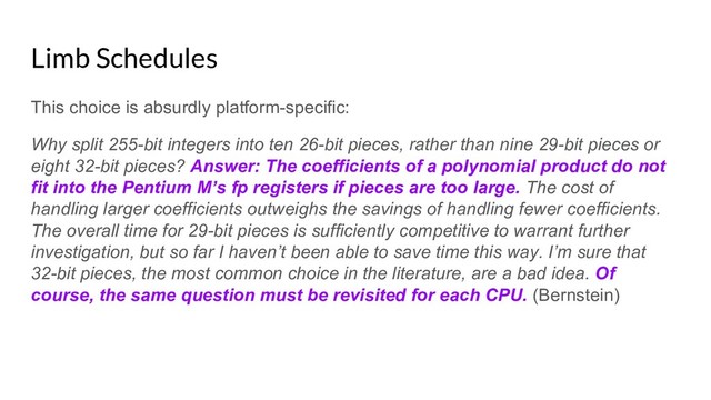 Limb Schedules
This choice is absurdly platform-specific:
Why split 255-bit integers into ten 26-bit pieces, rather than nine 29-bit pieces or
eight 32-bit pieces? Answer: The coefficients of a polynomial product do not
fit into the Pentium M’s fp registers if pieces are too large. The cost of
handling larger coefficients outweighs the savings of handling fewer coefficients.
The overall time for 29-bit pieces is sufficiently competitive to warrant further
investigation, but so far I haven’t been able to save time this way. I’m sure that
32-bit pieces, the most common choice in the literature, are a bad idea. Of
course, the same question must be revisited for each CPU. (Bernstein)
