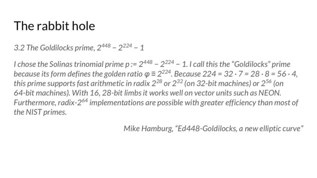 The rabbit hole
3.2 The Goldilocks prime, 2448 − 2224 − 1
I chose the Solinas trinomial prime p := 2448 − 2224 − 1. I call this the “Goldilocks” prime
because its form defines the golden ratio φ ≡ 2224. Because 224 = 32 · 7 = 28 · 8 = 56 · 4,
this prime supports fast arithmetic in radix 228 or 232 (on 32-bit machines) or 256 (on
64-bit machines). With 16, 28-bit limbs it works well on vector units such as NEON.
Furthermore, radix-264 implementations are possible with greater efficiency than most of
the NIST primes.
Mike Hamburg, “Ed448-Goldilocks, a new elliptic curve”
