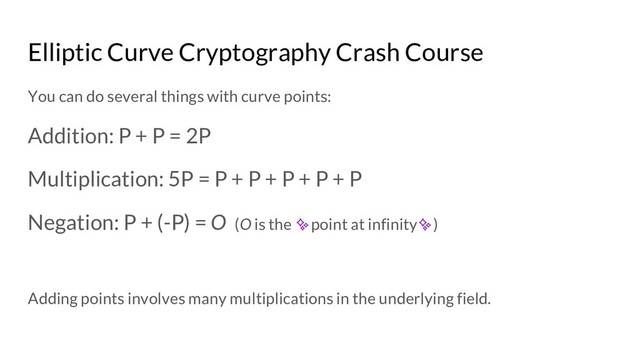 Elliptic Curve Cryptography Crash Course
You can do several things with curve points:
Addition: P + P = 2P
Multiplication: 5P = P + P + P + P + P
Negation: P + (-P) = O (O is the ✨point at infinity✨)
Adding points involves many multiplications in the underlying field.
