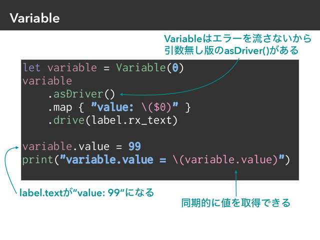 Variable
let variable = Variable(0)
variable
.asDriver()
.map { "value: \($0)" }
.drive(label.rx_text)
variable.value = 99
print("variable.value = \(variable.value)")
label.text͕”value: 99”ʹͳΔ
Variable͸ΤϥʔΛྲྀ͞ͳ͍͔Β
Ҿ਺ແ͠൛ͷasDriver()͕͋Δ
ಉظతʹ஋ΛऔಘͰ͖Δ
