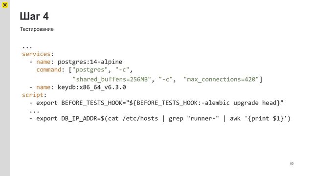 Шаг 4
80
Тестирование
...
services:
- name: postgres:14-alpine
command: ["postgres", "-c",
"shared_buffers=256MB", "-c", "max_connections=420"]
- name: keydb:x86_64_v6.3.0
script:
- export BEFORE_TESTS_HOOK="${BEFORE_TESTS_HOOK:-alembic upgrade head}"
...
- export DB_IP_ADDR=$(cat /etc/hosts | grep "runner-" | awk '{print $1}')
