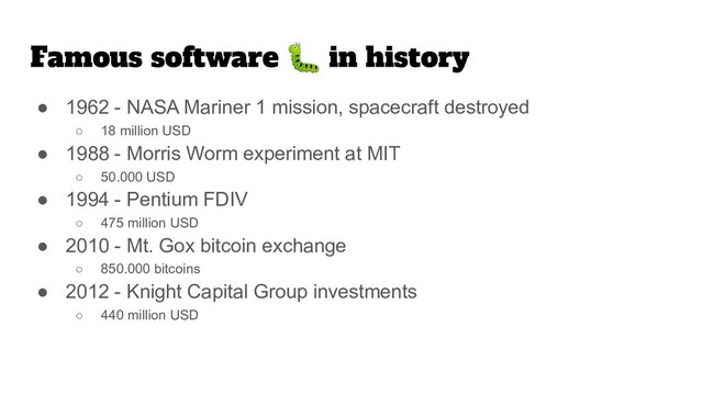 Famous software  in history
● 1962 - NASA Mariner 1 mission, spacecraft destroyed
○ 18 million USD
● 1988 - Morris Worm experiment at MIT
○ 50.000 USD
● 1994 - Pentium FDIV
○ 475 million USD
● 2010 - Mt. Gox bitcoin exchange
○ 850.000 bitcoins
● 2012 - Knight Capital Group investments
○ 440 million USD
