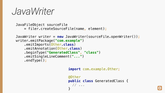 JavaWriter
JavaFileObject sourceFile
= filer.createSourceFile(name, element);
import com.example.Other;
!
@Other 
public class GeneratedClass { 
// ... 
}
!
!
!
JavaWriter writer = new JavaWriter(sourceFile.openWriter()); 
writer.emitPackage("com.example") 
.emitImports(Other.class) 
.emitAnnotation(Other.class) 
.beginType("GeneratedClass", "class") 
.emitSingleLineComment("...") 
.endType();
