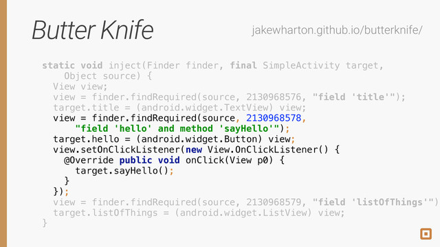 Butter Knife jakewharton.github.io/butterknife/
static void inject(Finder finder, final SimpleActivity target,
Object source) { 
View view; 
view = finder.findRequired(source, 2130968576, "field 'title'"); 
target.title = (android.widget.TextView) view; 
view = finder.findRequired(source, 2130968578,
"field 'hello' and method 'sayHello'"); 
target.hello = (android.widget.Button) view; 
view.setOnClickListener(new View.OnClickListener() { 
@Override public void onClick(View p0) { 
target.sayHello(); 
} 
}); 
view = finder.findRequired(source, 2130968579, "field 'listOfThings'");
target.listOfThings = (android.widget.ListView) view; 
}
