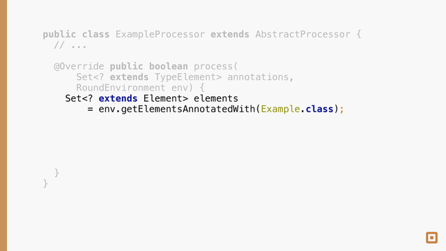 public class ExampleProcessor extends AbstractProcessor { 
// ... 
 
@Override public boolean process( 
Set extends TypeElement> annotations, 
RoundEnvironment env) { 
Set extends Element> elements 
= env.getElementsAnnotatedWith(Example.class); 
 
 
 
 
 
} 
}
