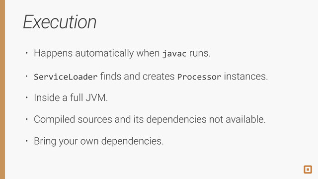 Execution
• Happens automatically when javac runs.
• ServiceLoader ﬁnds and creates Processor instances.
• Inside a full JVM.
• Compiled sources and its dependencies not available.
• Bring your own dependencies.
