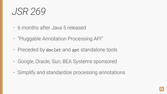 JSR 269
• 6 months after Java 5 released
• “Pluggable Annotation Processing API”
• Preceded by doclet and apt standalone tools
• Google, Oracle, Sun, BEA Systems sponsored
• Simplify and standardize processing annotations
