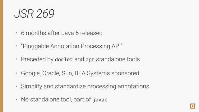 JSR 269
• 6 months after Java 5 released
• “Pluggable Annotation Processing API”
• Preceded by doclet and apt standalone tools
• Google, Oracle, Sun, BEA Systems sponsored
• Simplify and standardize processing annotations
• No standalone tool, part of javac

