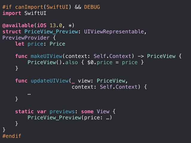 #if canImport(SwiftUI) && DEBUG
import SwiftUI
@available(iOS 13.0, *)
struct PriceView_Preview: UIViewRepresentable,
PreviewProvider {
let price: Price
func makeUIView(context: Self.Context) -> PriceView {
PriceView().also { $0.price = price }
}
func updateUIView(_ view: PriceView,
context: Self.Context) {
…
}
static var previews: some View {
PriceView_Preview(price: …)
}
}
#endif
