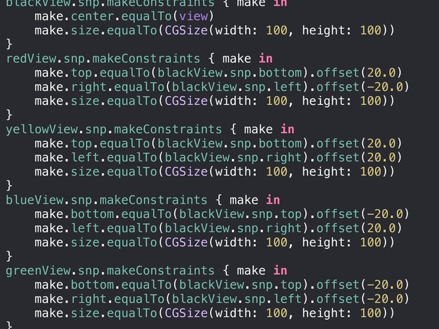 blackView.snp.makeConstraints { make in
make.center.equalTo(view)
make.size.equalTo(CGSize(width: 100, height: 100))
}
redView.snp.makeConstraints { make in
make.top.equalTo(blackView.snp.bottom).offset(20.0)
make.right.equalTo(blackView.snp.left).offset(-20.0)
make.size.equalTo(CGSize(width: 100, height: 100))
}
yellowView.snp.makeConstraints { make in
make.top.equalTo(blackView.snp.bottom).offset(20.0)
make.left.equalTo(blackView.snp.right).offset(20.0)
make.size.equalTo(CGSize(width: 100, height: 100))
}
blueView.snp.makeConstraints { make in
make.bottom.equalTo(blackView.snp.top).offset(-20.0)
make.left.equalTo(blackView.snp.right).offset(20.0)
make.size.equalTo(CGSize(width: 100, height: 100))
}
greenView.snp.makeConstraints { make in
make.bottom.equalTo(blackView.snp.top).offset(-20.0)
make.right.equalTo(blackView.snp.left).offset(-20.0)
make.size.equalTo(CGSize(width: 100, height: 100))
