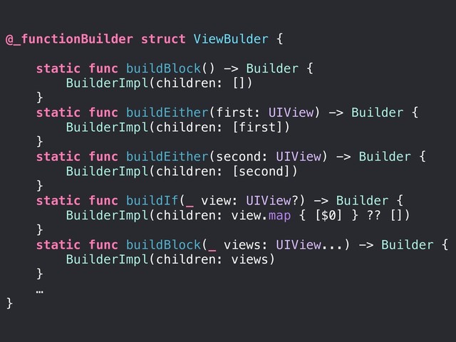 @_functionBuilder struct ViewBulder {
static func buildBlock() -> Builder {
BuilderImpl(children: [])
}
static func buildEither(first: UIView) -> Builder {
BuilderImpl(children: [first])
}
static func buildEither(second: UIView) -> Builder {
BuilderImpl(children: [second])
}
static func buildIf(_ view: UIView?) -> Builder {
BuilderImpl(children: view.map { [$0] } ?? [])
}
static func buildBlock(_ views: UIView...) -> Builder {
BuilderImpl(children: views)
}
…
}
