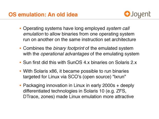 OS emulation: An old idea
• Operating systems have long employed system call
emulation to allow binaries from one operating system
run on another on the same instruction set architecture
• Combines the binary footprint of the emulated system
with the operational advantages of the emulating system
• Sun ﬁrst did this with SunOS 4.x binaries on Solaris 2.x
• With Solaris x86, it became possible to run binaries
targeted for Linux via SCO’s (open source) “lxrun”
• Packaging innovation in Linux in early 2000s + deeply
differentiated technologies in Solaris 10 (e.g. ZFS,
DTrace, zones) made Linux emulation more attractive
