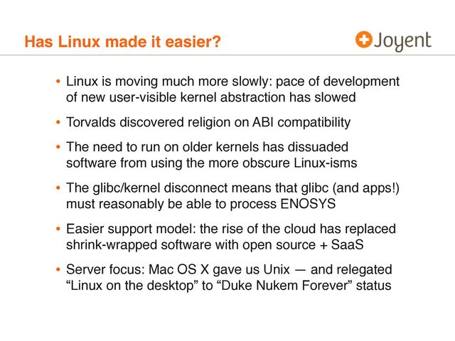 Has Linux made it easier?
• Linux is moving much more slowly: pace of development
of new user-visible kernel abstraction has slowed
• Torvalds discovered religion on ABI compatibility
• The need to run on older kernels has dissuaded
software from using the more obscure Linux-isms
• The glibc/kernel disconnect means that glibc (and apps!)
must reasonably be able to process ENOSYS
• Easier support model: the rise of the cloud has replaced
shrink-wrapped software with open source + SaaS
• Server focus: Mac OS X gave us Unix — and relegated
“Linux on the desktop” to “Duke Nukem Forever” status
