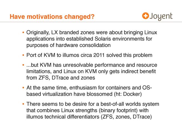 Have motivations changed?
• Originally, LX branded zones were about bringing Linux
applications into established Solaris environments for
purposes of hardware consolidation
• Port of KVM to illumos circa 2011 solved this problem
• ...but KVM has unresolvable performance and resource
limitations, and Linux on KVM only gets indirect beneﬁt
from ZFS, DTrace and zones
• At the same time, enthusiasm for containers and OS-
based virtualization have blossomed (ht: Docker)
• There seems to be desire for a best-of-all worlds system
that combines Linux strengths (binary footprint) with
illumos technical differentiators (ZFS, zones, DTrace)
