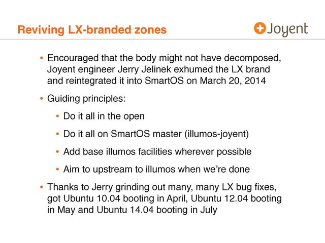 Reviving LX-branded zones
• Encouraged that the body might not have decomposed,
Joyent engineer Jerry Jelinek exhumed the LX brand
and reintegrated it into SmartOS on March 20, 2014
• Guiding principles:
• Do it all in the open
• Do it all on SmartOS master (illumos-joyent)
• Add base illumos facilities wherever possible
• Aim to upstream to illumos when we’re done
• Thanks to Jerry grinding out many, many LX bug ﬁxes,
got Ubuntu 10.04 booting in April, Ubuntu 12.04 booting
in May and Ubuntu 14.04 booting in July
