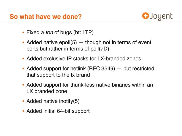 So what have we done?
• Fixed a ton of bugs (ht: LTP)
• Added native epoll(5) — though not in terms of event
ports but rather in terms of poll(7D)
• Added exclusive IP stacks for LX-branded zones
• Added support for netlink (RFC 3549) — but restricted
that support to the lx brand
• Added support for thunk-less native binaries within an
LX branded zone
• Added native inotify(5)
• Added initial 64-bit support
