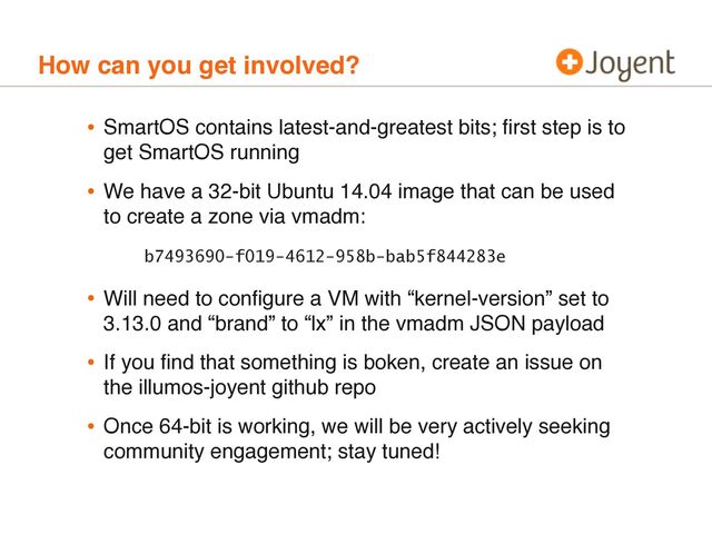 How can you get involved?
• SmartOS contains latest-and-greatest bits; ﬁrst step is to
get SmartOS running
• We have a 32-bit Ubuntu 14.04 image that can be used
to create a zone via vmadm:
b7493690-f019-4612-958b-bab5f844283e
• Will need to conﬁgure a VM with “kernel-version” set to
3.13.0 and “brand” to “lx” in the vmadm JSON payload
• If you ﬁnd that something is boken, create an issue on
the illumos-joyent github repo
• Once 64-bit is working, we will be very actively seeking
community engagement; stay tuned!
