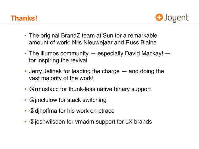 Thanks!
• The original BrandZ team at Sun for a remarkable
amount of work: Nils Nieuwejaar and Russ Blaine
• The illumos community — especially David Mackay! —
for inspiring the revival
• Jerry Jelinek for leading the charge — and doing the
vast majority of the work!
• @rmustacc for thunk-less native binary support
• @jmclulow for stack switching
• @djhoffma for his work on ptrace
• @joshwilsdon for vmadm support for LX brands
