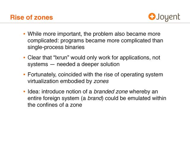 Rise of zones
• While more important, the problem also became more
complicated: programs became more complicated than
single-process binaries
• Clear that “lxrun” would only work for applications, not
systems — needed a deeper solution
• Fortunately, coincided with the rise of operating system
virtualization embodied by zones
• Idea: introduce notion of a branded zone whereby an
entire foreign system (a brand) could be emulated within
the conﬁnes of a zone
