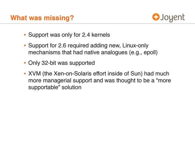 What was missing?
• Support was only for 2.4 kernels
• Support for 2.6 required adding new, Linux-only
mechanisms that had native analogues (e.g., epoll)
• Only 32-bit was supported
• XVM (the Xen-on-Solaris effort inside of Sun) had much
more managerial support and was thought to be a “more
supportable” solution
