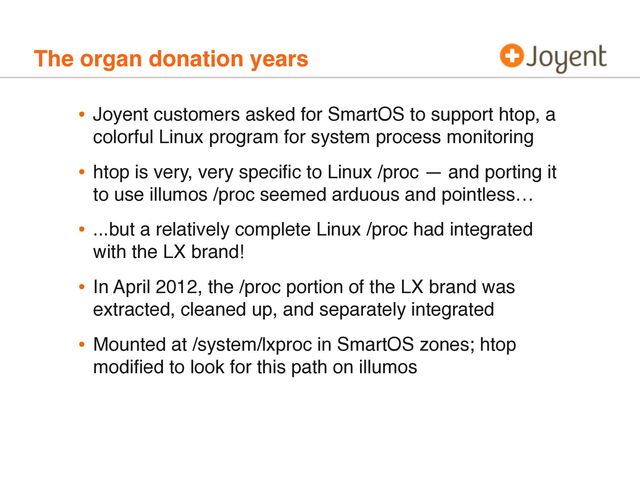 The organ donation years
• Joyent customers asked for SmartOS to support htop, a
colorful Linux program for system process monitoring
• htop is very, very speciﬁc to Linux /proc — and porting it
to use illumos /proc seemed arduous and pointless…
• ...but a relatively complete Linux /proc had integrated
with the LX brand!
• In April 2012, the /proc portion of the LX brand was
extracted, cleaned up, and separately integrated
• Mounted at /system/lxproc in SmartOS zones; htop
modiﬁed to look for this path on illumos

