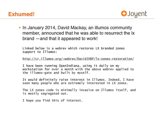 Exhumed!
• In January 2014, David Mackay, an illumos community
member, announced that he was able to resurrect the lx
brand —and that it appeared to work!
Linked below is a webrev which restores LX branded zones
support to Illumos:
http://cr.illumos.org/~webrev/DavidJX8P/lx-zones-restoration/
I have been running OpenIndiana, using it daily on my
workstation for over a month with the above webrev applied to
the illumos-gate and built by myself.
It would definitely raise interest in Illumos. Indeed, I have
seen many people who are extremely interested in LX zones.
The LX zones code is minimally invasive on Illumos itself, and
is mostly segregated out.
I hope you find this of interest.
