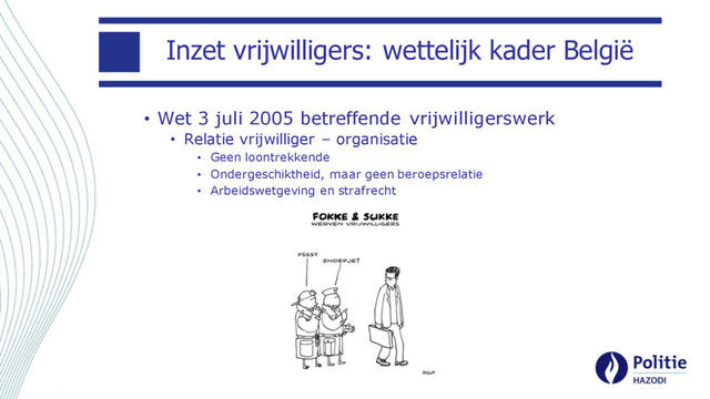 Inzet vrijwilligers: wettelijk kader België
• Wet 3 juli 2005 betreffende vrijwilligerswerk
• Relatie vrijwilliger – organisatie
• Geen loontrekkende
• Ondergeschiktheid, maar geen beroepsrelatie
• Arbeidswetgeving en strafrecht
