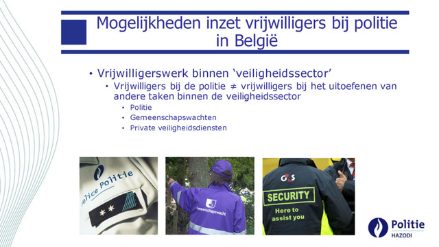 Mogelijkheden inzet vrijwilligers bij politie
in België
• Vrijwilligerswerk binnen ‘veiligheidssector’
• Vrijwilligers bij de politie ≠ vrijwilligers bij het uitoefenen van
andere taken binnen de veiligheidssector
• Politie
• Gemeenschapswachten
• Private veiligheidsdiensten
