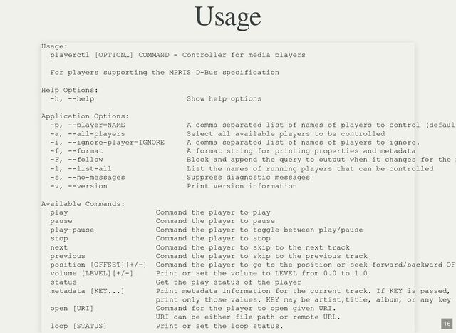 Usage
Usage:
playerctl [OPTION…] COMMAND - Controller for media players
For players supporting the MPRIS D-Bus specification
Help Options:
-h, --help Show help options
Application Options:
-p, --player=NAME A comma separated list of names of players to control (defaul
-a, --all-players Select all available players to be controlled
-i, --ignore-player=IGNORE A comma separated list of names of players to ignore.
-f, --format A format string for printing properties and metadata
-F, --follow Block and append the query to output when it changes for the m
-l, --list-all List the names of running players that can be controlled
-s, --no-messages Suppress diagnostic messages
-v, --version Print version information
Available Commands:
play Command the player to play
pause Command the player to pause
play-pause Command the player to toggle between play/pause
stop Command the player to stop
next Command the player to skip to the next track
previous Command the player to skip to the previous track
position [OFFSET][+/-] Command the player to go to the position or seek forward/backward OF
volume [LEVEL][+/-] Print or set the volume to LEVEL from 0.0 to 1.0
status Get the play status of the player
metadata [KEY...] Print metadata information for the current track. If KEY is passed,
print only those values. KEY may be artist,title, album, or any key
open [URI] Command for the player to open given URI.
URI can be either file path or remote URL.
loop [STATUS] Print or set the loop status.
16
