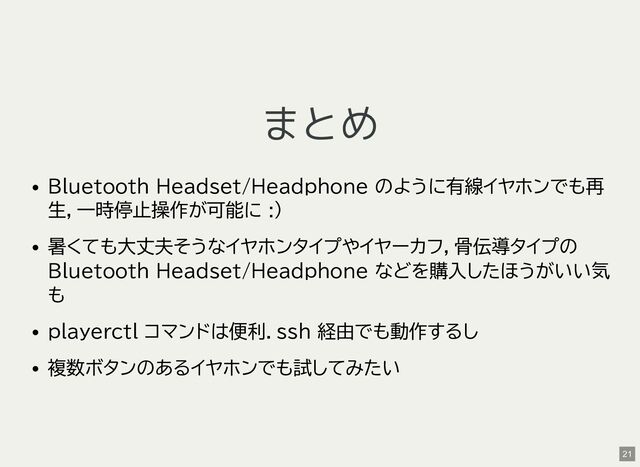 まとめ
Bluetooth Headset/Headphone のように有線イヤホンでも再
生，一時停止操作が可能に :)
暑くても大丈夫そうなイヤホンタイプやイヤーカフ，骨伝導タイプの
Bluetooth Headset/Headphone などを購入したほうがいい気
も
playerctl コマンドは便利．ssh 経由でも動作するし
複数ボタンのあるイヤホンでも試してみたい
21
