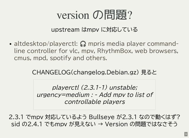 version の問題?
upstream はmpv に対応している
CHANGELOG(changelog.Debian.gz) 見ると
2.3.1 でmpv 対応しているよう Bullseye が2.3.1 なので動くはず?
sid の2.4.1 でもmpv が見えない → Version の問題ではなさそう
altdesktop/playerctl:
🎧 mpris media player command-
line controller for vlc, mpv, RhythmBox, web browsers,
cmus, mpd, spotify and others.
playerctl (2.3.1-1) unstable;
urgency=medium : - Add mpv to list of
controllable players
9
