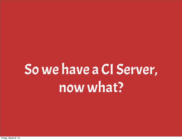So we have a CI Server,
now what?
Friday, March 8, 13
