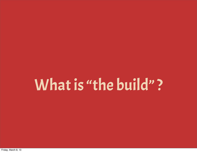 What is “the build” ?
Friday, March 8, 13
