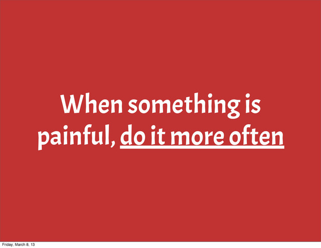 When something is
painful, do it more often
Friday, March 8, 13
