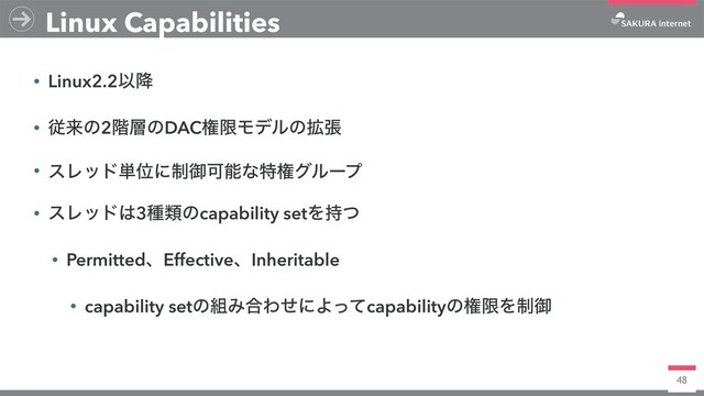 48
• Linux2.2Ҏ߱
• ैདྷͷ2֊૚ͷDACݖݶϞσϧͷ֦ு
• εϨου୯Ґʹ੍ޚՄೳͳಛݖάϧʔϓ
• εϨου͸3छྨͷcapability setΛ࣋ͭ
• PermittedɺEffectiveɺInheritable
• capability setͷ૊Έ߹ΘͤʹΑͬͯcapabilityͷݖݶΛ੍ޚ
Linux Capabilities
