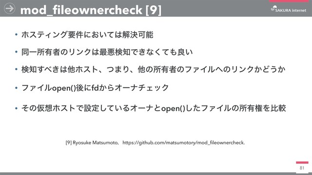81
• ϗεςΟϯάཁ݅ʹ͓͍ͯ͸ղܾՄೳ
• ಉҰॴ༗ऀͷϦϯΫ͸࠷ѱݕ஌Ͱ͖ͳͯ͘΋ྑ͍
• ݕ஌͢΂͖͸ଞϗετɺͭ·Γɺଞͷॴ༗ऀͷϑΝΠϧ΁ͷϦϯΫ͔Ͳ͏͔
• ϑΝΠϧopen()ޙʹfd͔ΒΦʔφνΣοΫ
• ͦͷԾ૝ϗετͰઃఆ͍ͯ͠ΔΦʔφͱopen()ͨ͠ϑΝΠϧͷॴ༗ݖΛൺֱ
mod_fileownercheck [9]
[9] Ryosuke Matsumotoɼhttps://github.com/matsumotory/mod_fileownercheck.
