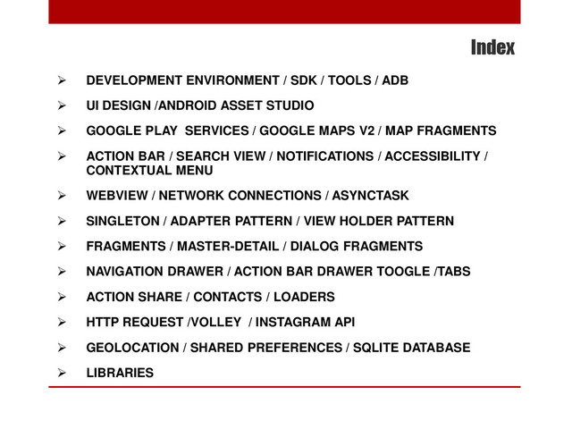 Index
 DEVELOPMENT ENVIRONMENT / SDK / TOOLS / ADB
 UI DESIGN /ANDROID ASSET STUDIO
 GOOGLE PLAY SERVICES / GOOGLE MAPS V2 / MAP FRAGMENTS
 ACTION BAR / SEARCH VIEW / NOTIFICATIONS / ACCESSIBILITY /
CONTEXTUAL MENU
 WEBVIEW / NETWORK CONNECTIONS / ASYNCTASK
 SINGLETON / ADAPTER PATTERN / VIEW HOLDER PATTERN
 FRAGMENTS / MASTER-DETAIL / DIALOG FRAGMENTS
 NAVIGATION DRAWER / ACTION BAR DRAWER TOOGLE /TABS
 ACTION SHARE / CONTACTS / LOADERS
 HTTP REQUEST /VOLLEY / INSTAGRAM API
 GEOLOCATION / SHARED PREFERENCES / SQLITE DATABASE
 LIBRARIES
