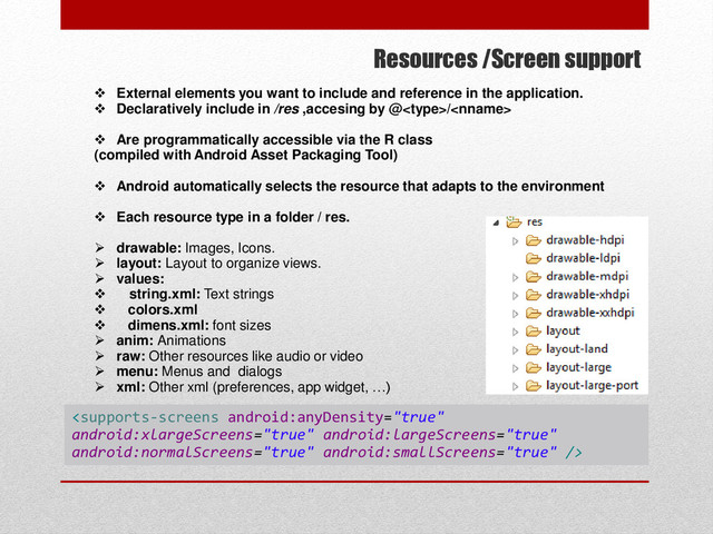 Resources /Screen support
 External elements you want to include and reference in the application.
 Declaratively include in /res ,accesing by @/
 Are programmatically accessible via the R class
(compiled with Android Asset Packaging Tool)
 Android automatically selects the resource that adapts to the environment
 Each resource type in a folder / res.
 drawable: Images, Icons.
 layout: Layout to organize views.
 values:
 string.xml: Text strings
 colors.xml
 dimens.xml: font sizes
 anim: Animations
 raw: Other resources like audio or video
 menu: Menus and dialogs
 xml: Other xml (preferences, app widget, …)

