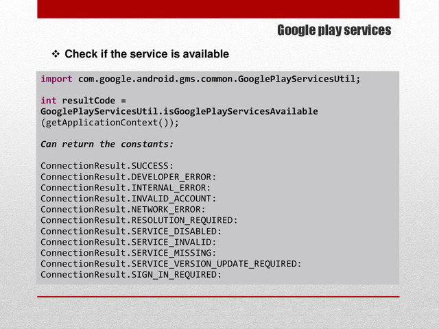 Google play services
 Check if the service is available
import com.google.android.gms.common.GooglePlayServicesUtil;
int resultCode =
GooglePlayServicesUtil.isGooglePlayServicesAvailable
(getApplicationContext());
Can return the constants:
ConnectionResult.SUCCESS:
ConnectionResult.DEVELOPER_ERROR:
ConnectionResult.INTERNAL_ERROR:
ConnectionResult.INVALID_ACCOUNT:
ConnectionResult.NETWORK_ERROR:
ConnectionResult.RESOLUTION_REQUIRED:
ConnectionResult.SERVICE_DISABLED:
ConnectionResult.SERVICE_INVALID:
ConnectionResult.SERVICE_MISSING:
ConnectionResult.SERVICE_VERSION_UPDATE_REQUIRED:
ConnectionResult.SIGN_IN_REQUIRED:
