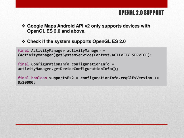 OPENGL 2.0 SUPPORT
 Google Maps Android API v2 only supports devices with
OpenGL ES 2.0 and above.
 Check if the system supports OpenGL ES 2.0
final ActivityManager activityManager =
(ActivityManager)getSystemService(Context.ACTIVITY_SERVICE);
final ConfigurationInfo configurationInfo =
activityManager.getDeviceConfigurationInfo();
final boolean supportsEs2 = configurationInfo.reqGlEsVersion >=
0x20000;
