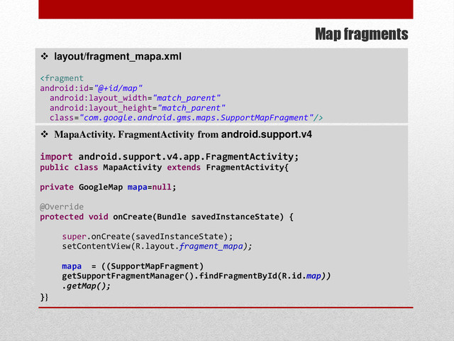 Map fragments
 layout/fragment_mapa.xml

 MapaActivity. FragmentActivity from android.support.v4
import android.support.v4.app.FragmentActivity;
public class MapaActivity extends FragmentActivity{
private GoogleMap mapa=null;
@Override
protected void onCreate(Bundle savedInstanceState) {
super.onCreate(savedInstanceState);
setContentView(R.layout.fragment_mapa);
mapa = ((SupportMapFragment)
getSupportFragmentManager().findFragmentById(R.id.map))
.getMap();
}}
