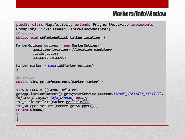 Markers/InfoWindow
public class MapaActivity extends FragmentActivity implements
OnMapLongClickListener, InfoWindowAdapter{
@Override
public void onMapLongClick(LatLng location) {
MarkerOptions options = new MarkerOptions()
.position(location) //location mandatory
.title(title)
.snippet(snippet);
Marker marker = mapa.addMarker(options);
}
@Override
public View getInfoContents(Marker marker) {
View window = ((LayoutInflater)
getApplicationContext().getSystemService(Context.LAYOUT_INFLATER_SERVICE).
inflate(R.layout.info_window, null);
txt_title.setText(marker.getTitle());
txt_snippet.setText(marker.getSnippet());
return window;
}
}
