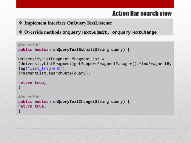 Action Bar search view
 Implement interface OnQueryTextListener
 Override methods onQueryTextSubmit, onQueryTextChange
@Override
public boolean onQueryTextSubmit(String query) {
UniversityListFragment fragmentList =
(UniversityListFragment)getSupportFragmentManager().findFragmentBy
Tag("list_fragment");
fragmentList.searchData(query);
return true;
}
@Override
public boolean onQueryTextChange(String query) {
return true;
}
