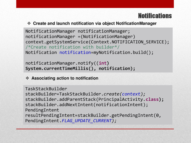 Notifications
 Create and launch notification via object NotificationManager
TaskStackBuilder
stackBuilder=TaskStackBuilder.create(context);
stackBuilder.addParentStack(PrincipalActivity.class);
stackBuilder.addNextIntent(notificationIntent);
PendingIntent
resultPendingIntent=stackBuilder.getPendingIntent(0,
PendingIntent.FLAG_UPDATE_CURRENT);
 Associating action to notification
NotificationManager notificationManager;
notificationManager =(NotificationManager)
context.getSystemService(Context.NOTIFICATION_SERVICE);
/*Create notification with builder*/
Notification notification=myNotification.build();
notificationManager.notify((int)
System.currentTimeMillis(), notification);
